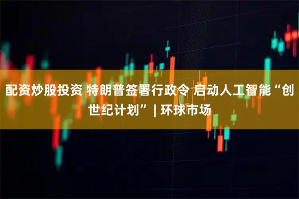 配资炒股投资 特朗普签署行政令 启动人工智能“创世纪计划” | 环球市场