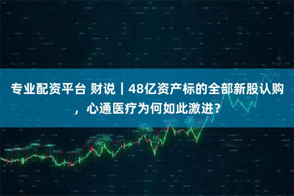 专业配资平台 财说|48亿资产标的全部新股认购,心通医疗为何如此激进?