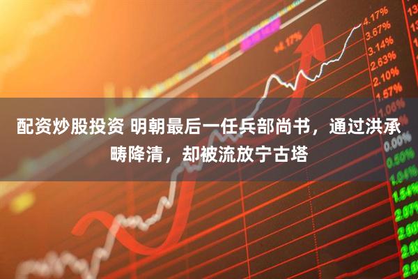 配资炒股投资 明朝最后一任兵部尚书，通过洪承畴降清，却被流放宁古塔