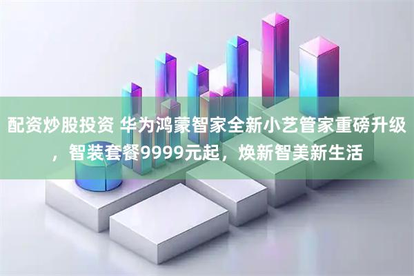 配资炒股投资 华为鸿蒙智家全新小艺管家重磅升级，智装套餐9999元起，焕新智美新生活