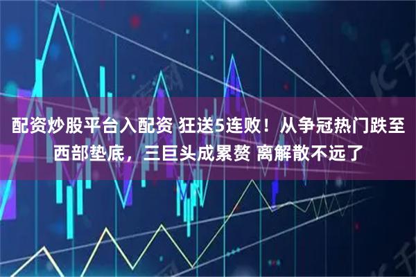 配资炒股平台入配资 狂送5连败!从争冠热门跌至西部垫底,三巨头成累赘 离解散不远了
