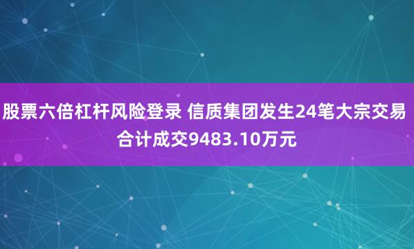 股票六倍杠杆风险登录 信质集团发生24笔大宗交易 合计成交9483.10万元