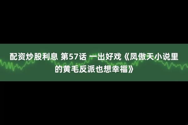 配资炒股利息 第57话 一出好戏《凤傲天小说里的黄毛反派也想幸福》