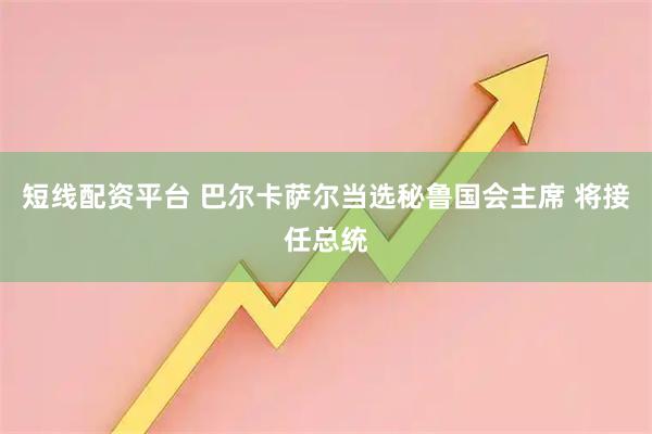 短线配资平台 巴尔卡萨尔当选秘鲁国会主席 将接任总统