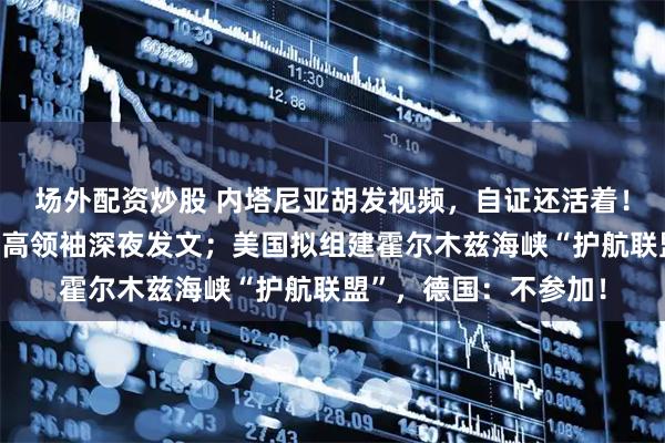 场外配资炒股 内塔尼亚胡发视频，自证还活着！伊朗使用新武器，最高领袖深夜发文；美国拟组建霍尔木兹海峡“护航联盟”，德国：不参加！