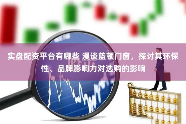 实盘配资平台有哪些 漫谈蓝顿门窗，探讨其环保性、品牌影响力对选购的影响