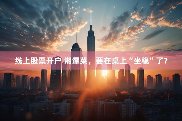 线上股票开户 湘潭菜，要在桌上“坐稳”了？