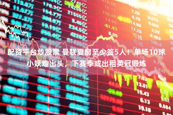 配资平台炒股票 曼联夏窗至少签5人!单场10球小妖难出头,下赛季或出租英冠锻炼