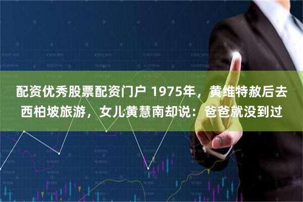 配资优秀股票配资门户 1975年，黄维特赦后去西柏坡旅游，女儿黄慧南却说：爸爸就没到过