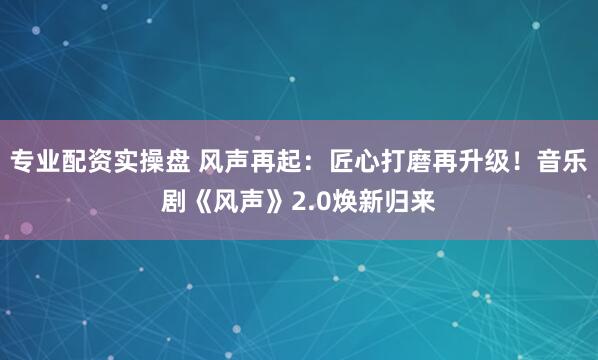专业配资实操盘 风声再起：匠心打磨再升级！音乐剧《风声》2.0焕新归来