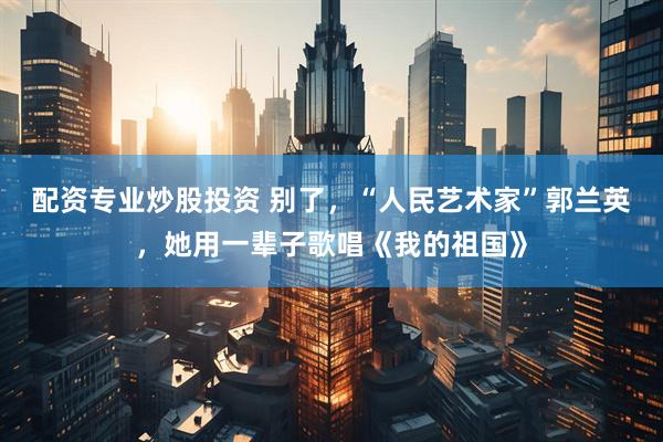 配资专业炒股投资 别了，“人民艺术家”郭兰英，她用一辈子歌唱《我的祖国》