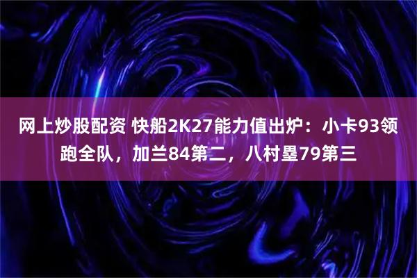 网上炒股配资 快船2K27能力值出炉：小卡93领跑全队，加兰84第二，八村塁79第三